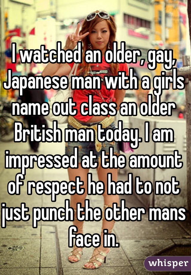 I watched an older, gay, Japanese man with a girls name out class an older British man today. I am impressed at the amount of respect he had to not just punch the other mans face in. 