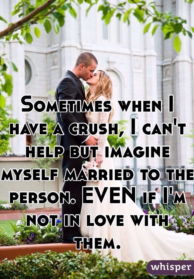 Sometimes when I have a crush, I can't help but imagine myself married to the person. EVEN if I'm not in love with them.