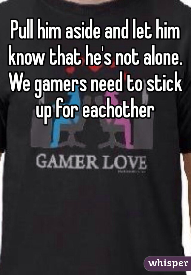 Pull him aside and let him know that he's not alone. We gamers need to stick up for eachother