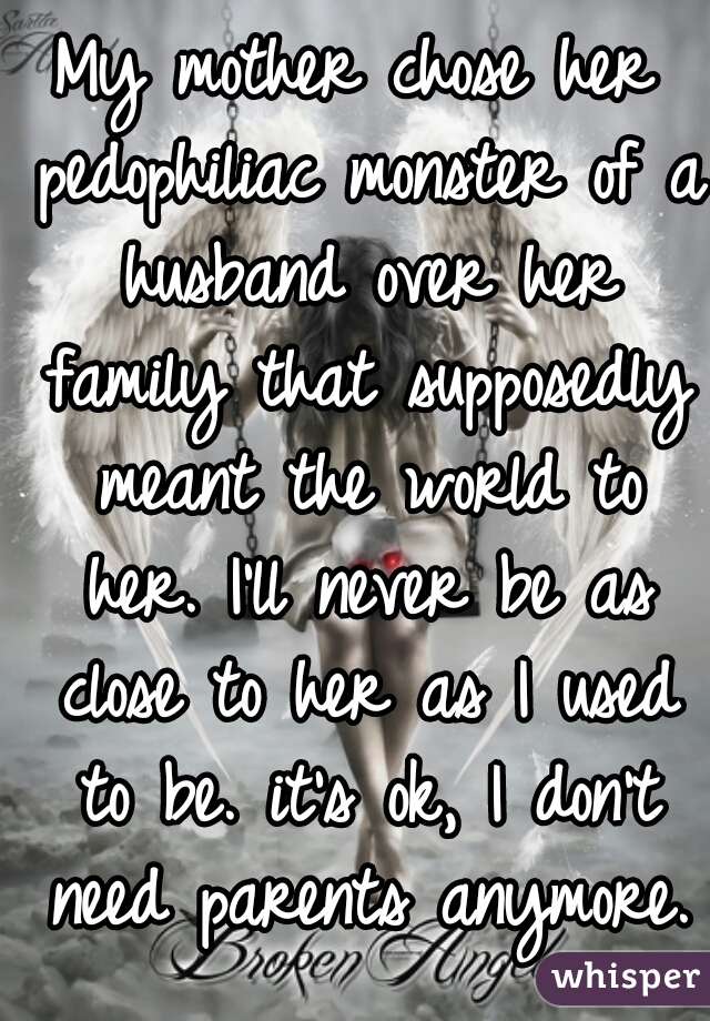 My mother chose her pedophiliac monster of a husband over her family that supposedly meant the world to her. I'll never be as close to her as I used to be. it's ok, I don't need parents anymore.