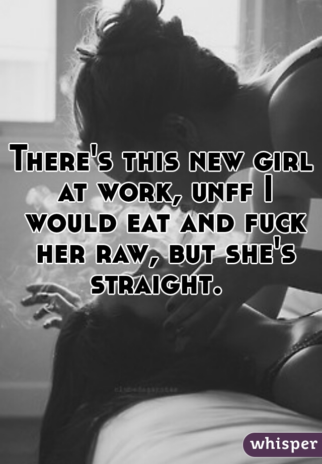 There's this new girl at work, unff I would eat and fuck her raw, but she's straight.  