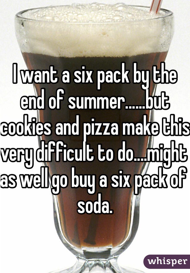 I want a six pack by the end of summer......but cookies and pizza make this very difficult to do....might as well go buy a six pack of soda.