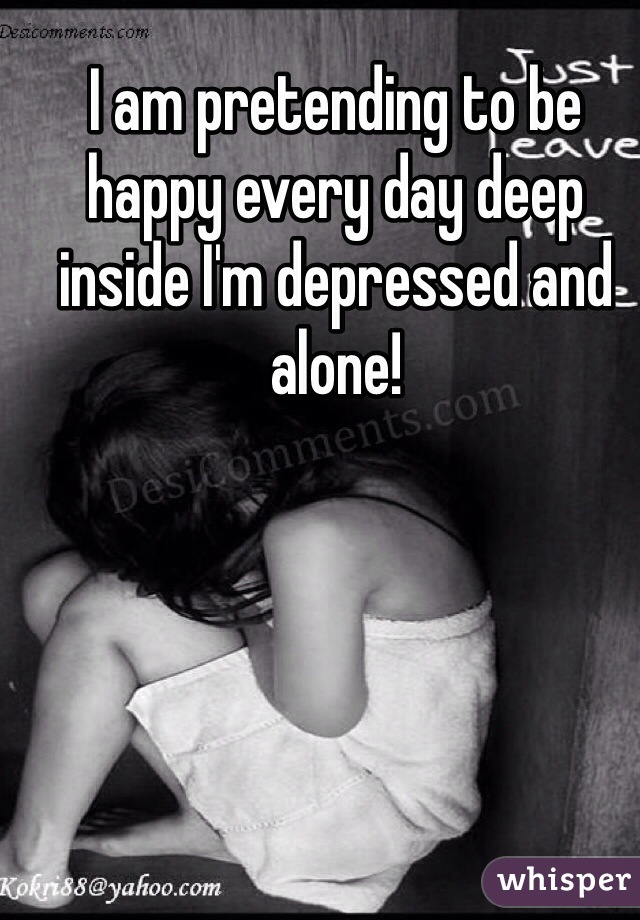 I am pretending to be happy every day deep inside I'm depressed and alone!