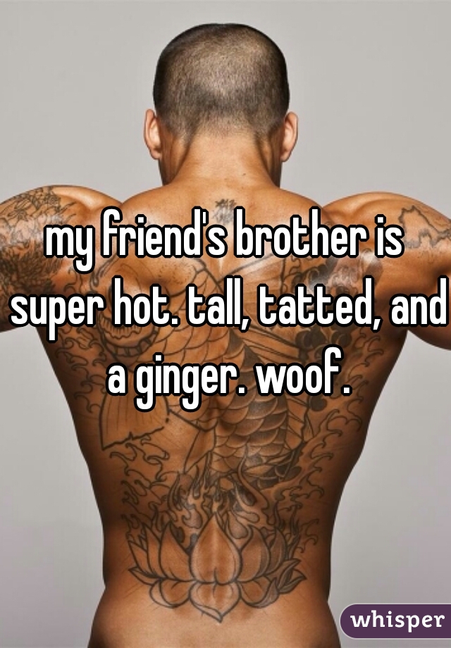 my friend's brother is super hot. tall, tatted, and a ginger. woof.