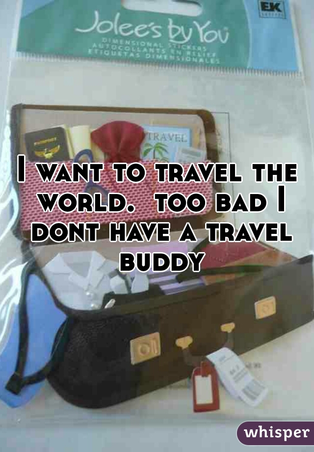 I want to travel the world.  too bad I dont have a travel buddy