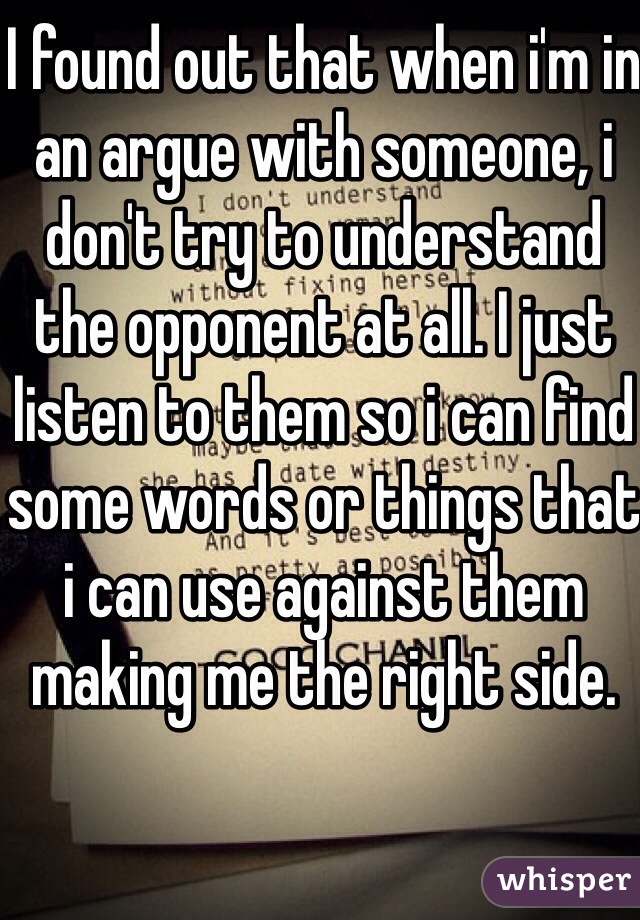 I found out that when i'm in an argue with someone, i don't try to understand the opponent at all. I just listen to them so i can find some words or things that i can use against them making me the right side.