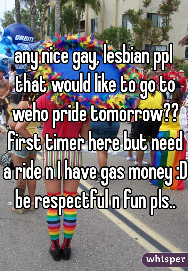 any nice gay, lesbian ppl that would like to go to weho pride tomorrow?? first timer here but need a ride n I have gas money :D be respectful n fun pls..