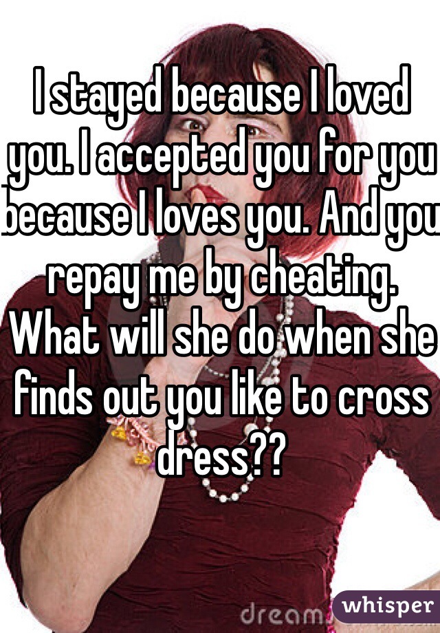 I stayed because I loved you. I accepted you for you because I loves you. And you repay me by cheating. What will she do when she finds out you like to cross dress?? 