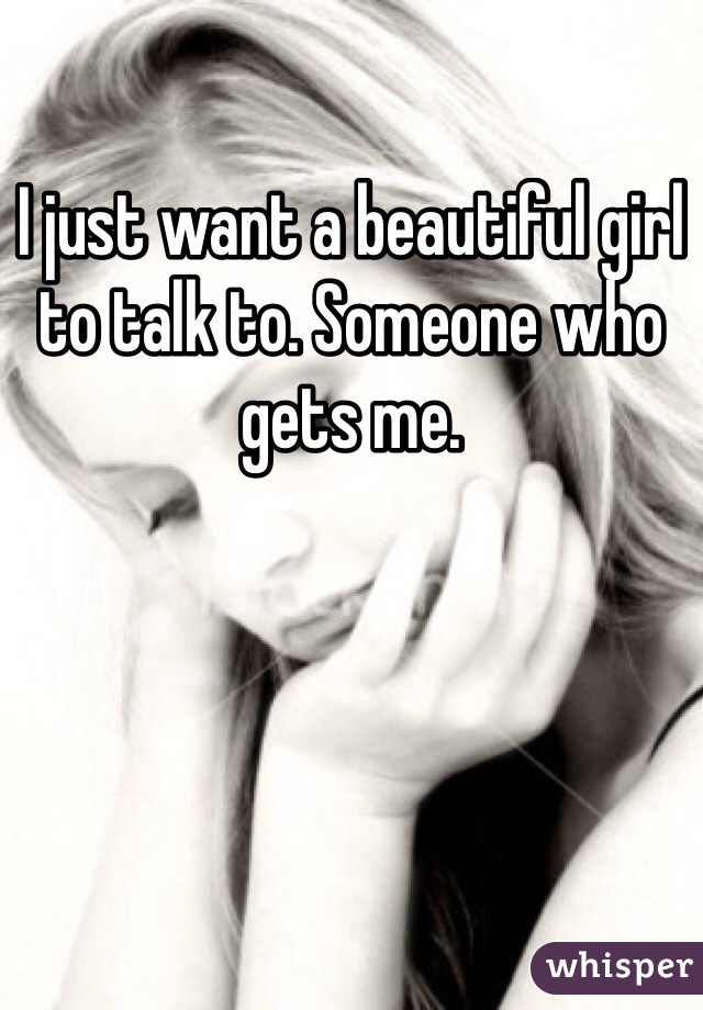 I just want a beautiful girl to talk to. Someone who gets me.