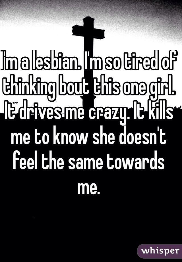 I'm a lesbian. I'm so tired of thinking bout this one girl. It drives me crazy. It kills me to know she doesn't feel the same towards me.