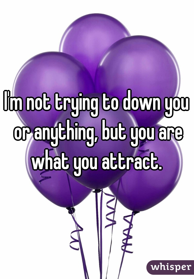 I'm not trying to down you or anything, but you are what you attract. 