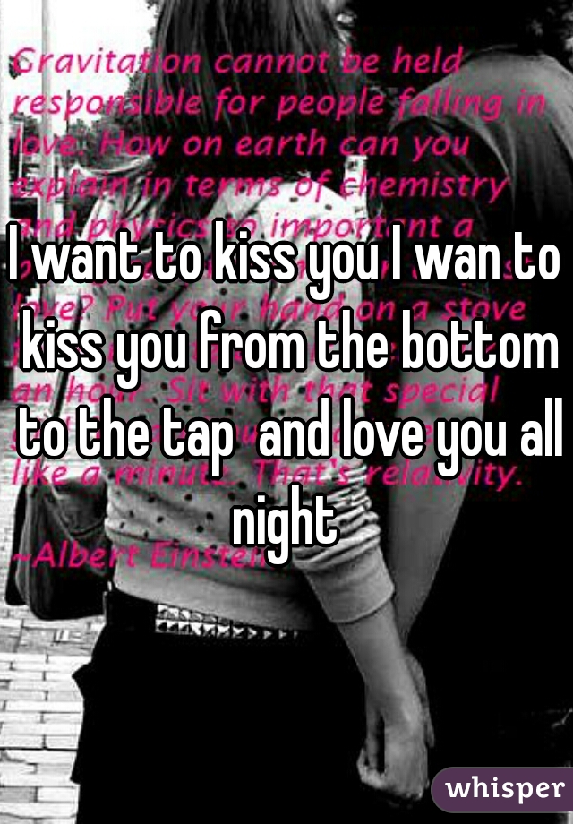 I want to kiss you I wan to kiss you from the bottom to the tap  and love you all night 