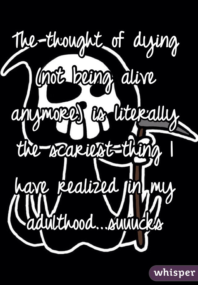 The thought of dying (not being alive anymore) is literally the scariest thing I have realized in my adulthood...suuucks