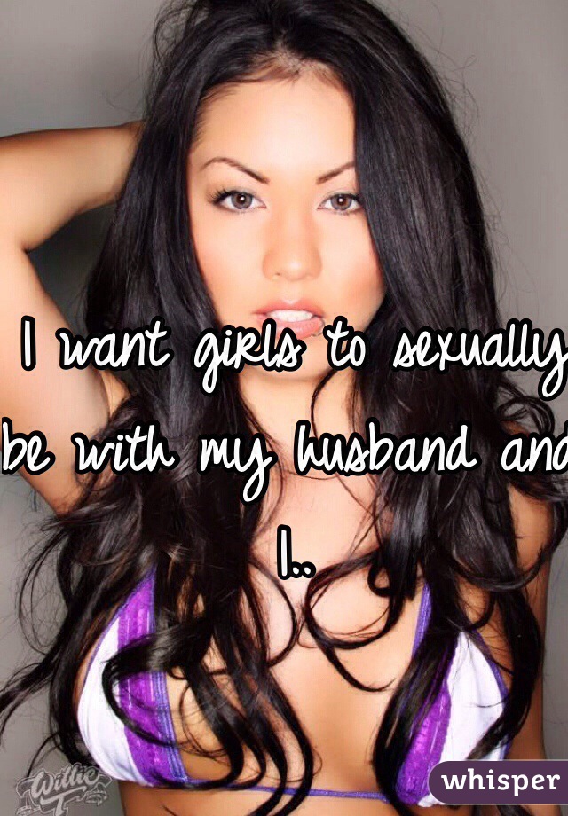 I want girls to sexually be with my husband and I..