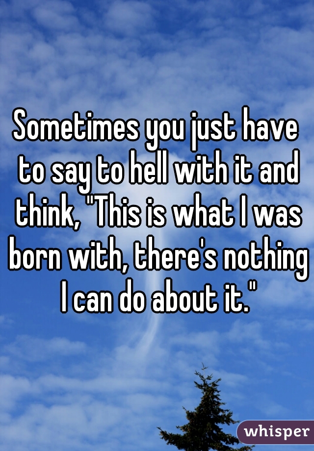 Sometimes you just have to say to hell with it and think, "This is what I was born with, there's nothing I can do about it."