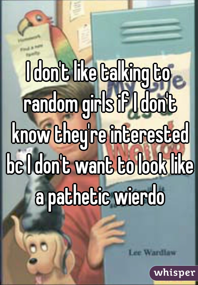 I don't like talking to random girls if I don't know they're interested bc I don't want to look like a pathetic wierdo