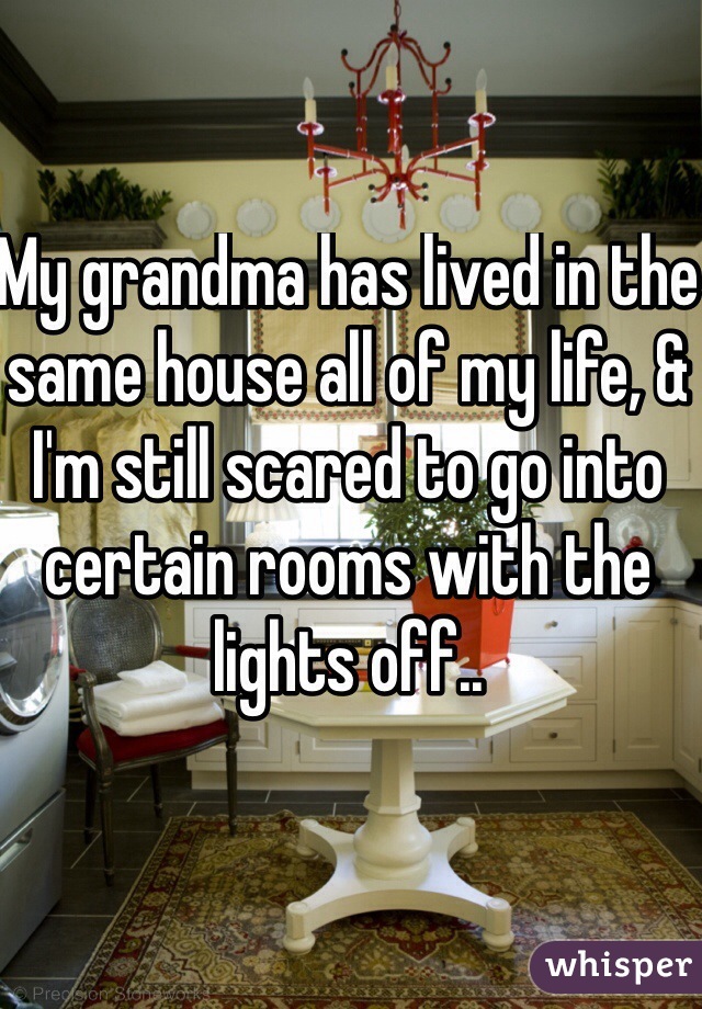 My grandma has lived in the same house all of my life, & I'm still scared to go into certain rooms with the lights off..