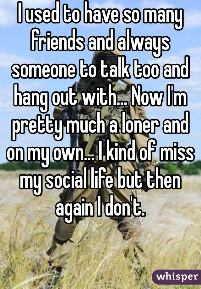 I used to have so many friends and always someone to talk too and hang out with... Now I'm pretty much a loner and on my own... I kind of miss my social life but then again I don't. 