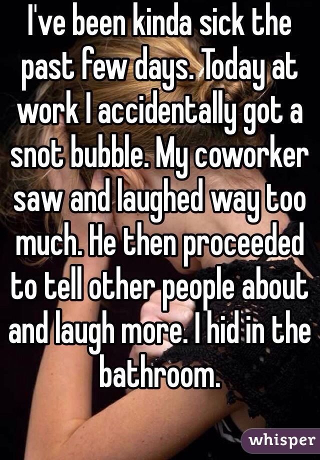 I've been kinda sick the past few days. Today at work I accidentally got a snot bubble. My coworker saw and laughed way too much. He then proceeded to tell other people about and laugh more. I hid in the bathroom. 