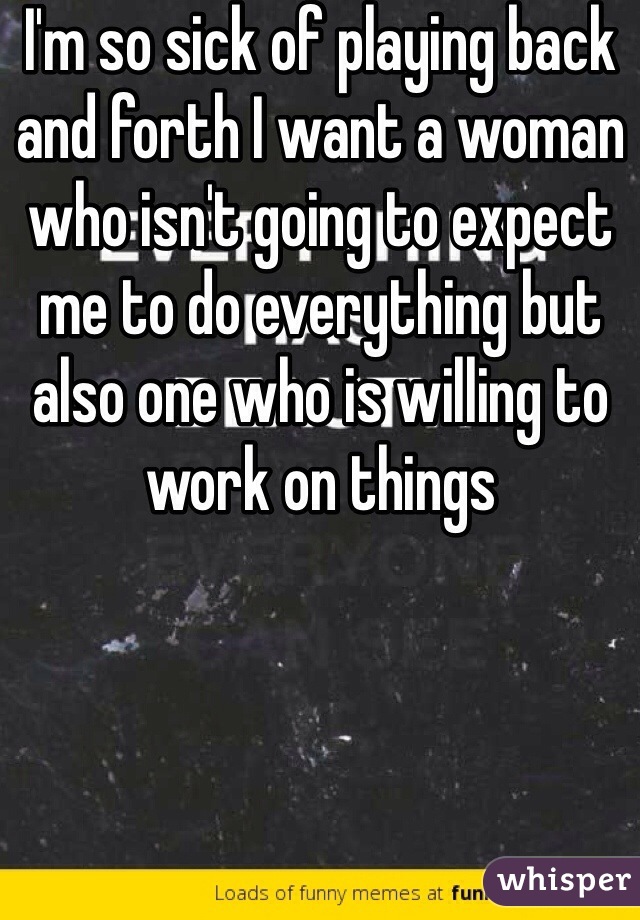 I'm so sick of playing back and forth I want a woman who isn't going to expect me to do everything but also one who is willing to work on things