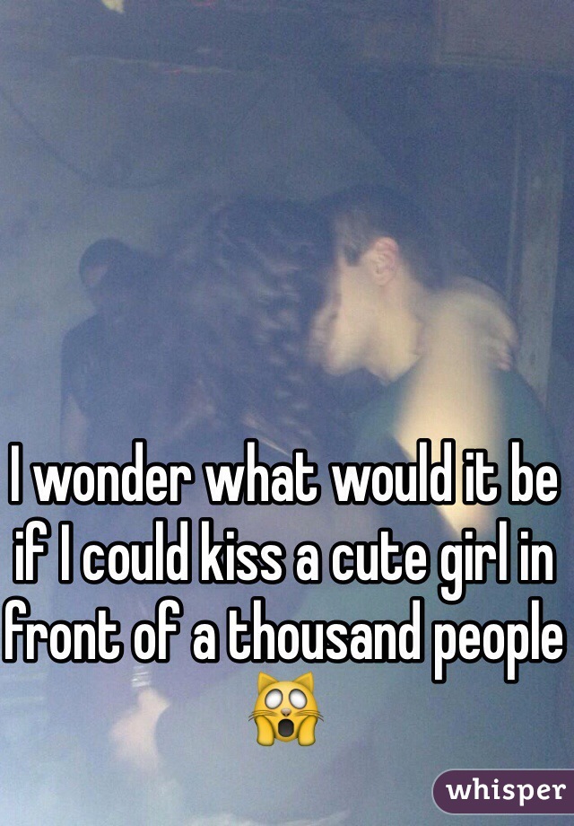 I wonder what would it be if I could kiss a cute girl in front of a thousand people 🙀