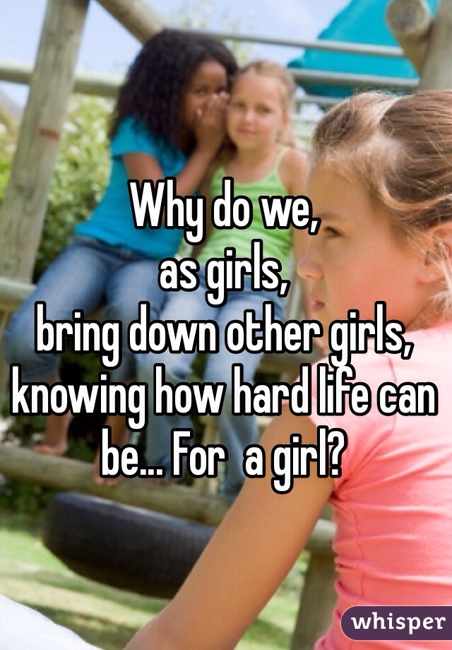 Why do we,
as girls,
bring down other girls,
knowing how hard life can be... For  a girl?