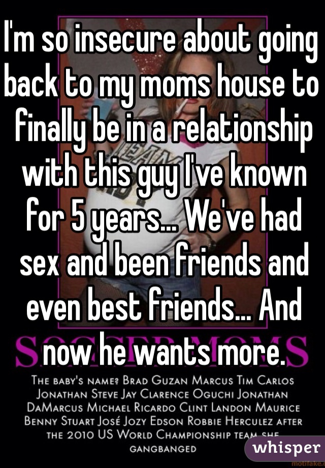 I'm so insecure about going back to my moms house to finally be in a relationship with this guy I've known for 5 years... We've had sex and been friends and even best friends... And now he wants more.