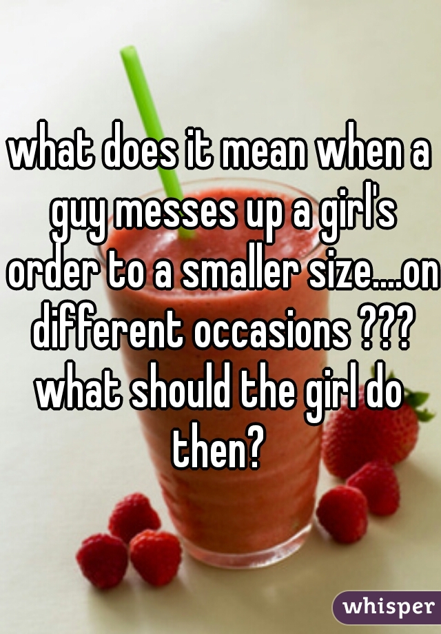 what does it mean when a guy messes up a girl's order to a smaller size....on different occasions ???
what should the girl do then? 