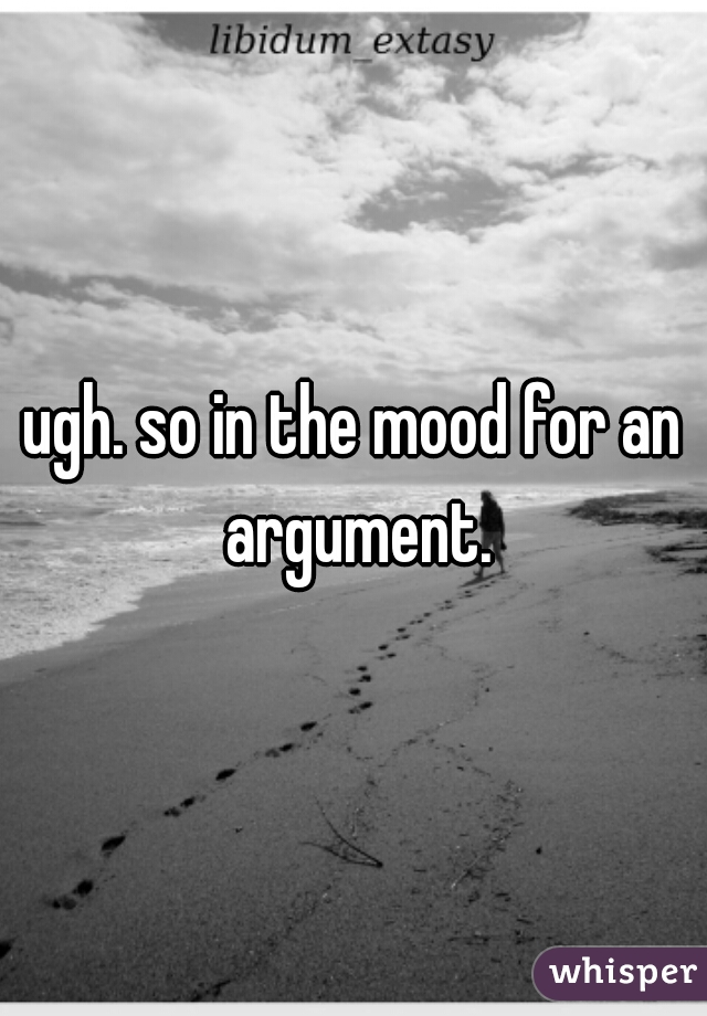 ugh. so in the mood for an argument.