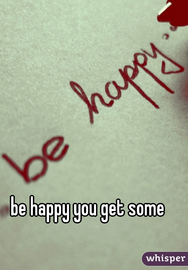 be happy you get some