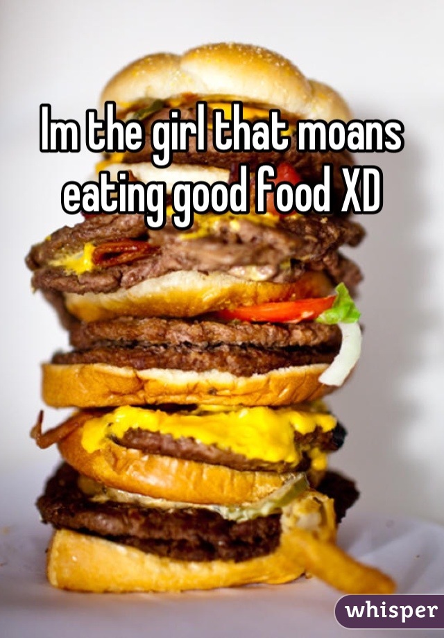 Im the girl that moans eating good food XD