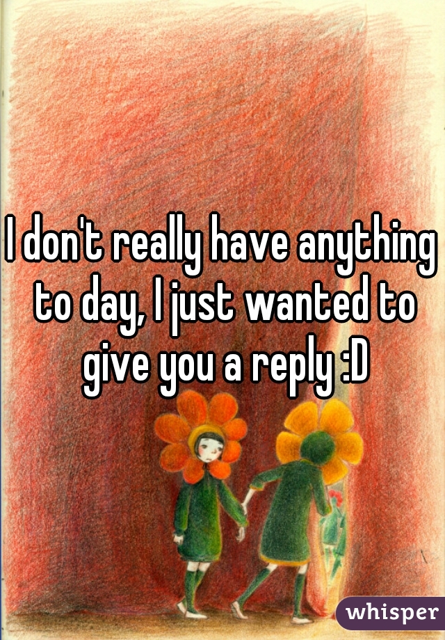 I don't really have anything to day, I just wanted to give you a reply :D