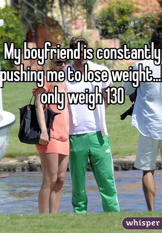 My boyfriend is constantly pushing me to lose weight...I only weigh 130