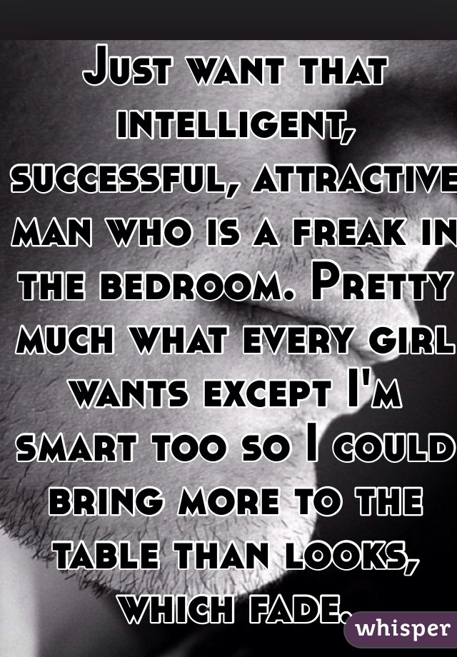 Just want that intelligent, successful, attractive man who is a freak in the bedroom. Pretty much what every girl wants except I'm smart too so I could bring more to the table than looks, which fade.