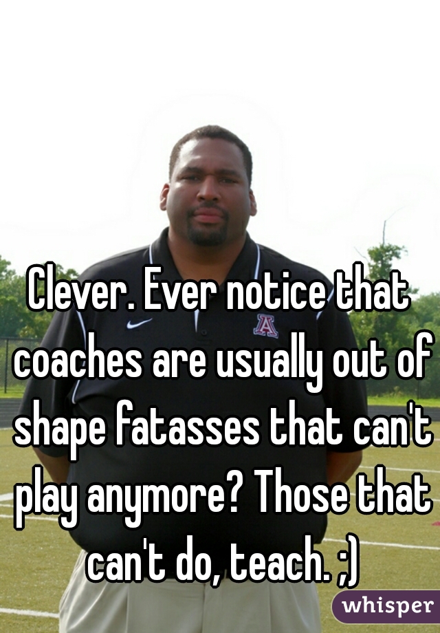 Clever. Ever notice that coaches are usually out of shape fatasses that can't play anymore? Those that can't do, teach. ;)