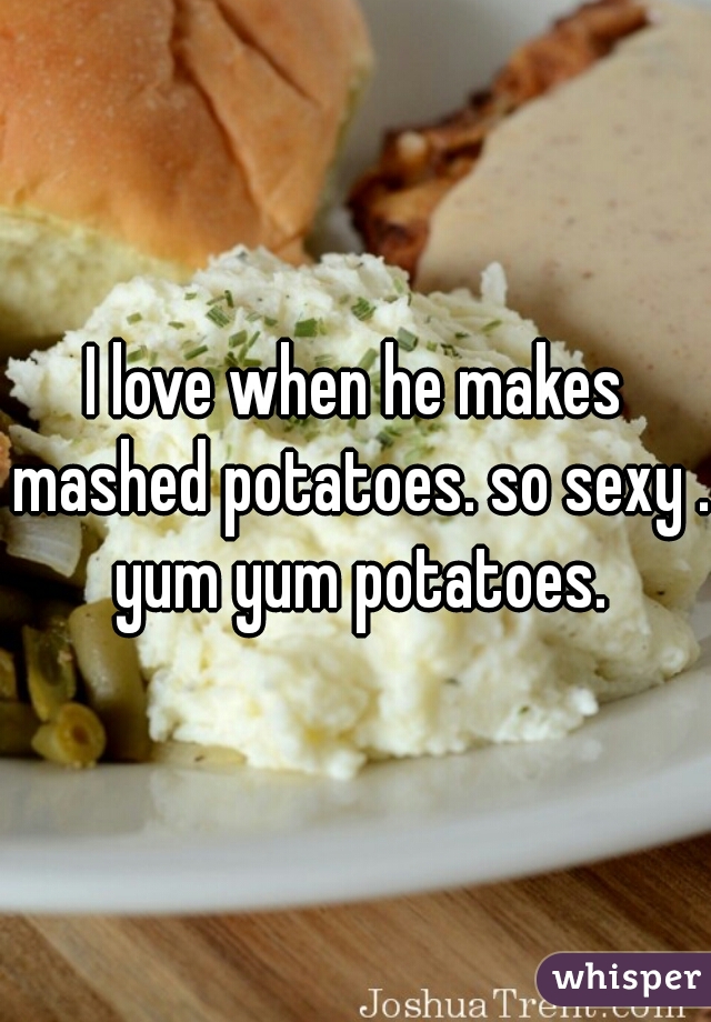 I love when he makes mashed potatoes. so sexy . yum yum potatoes.