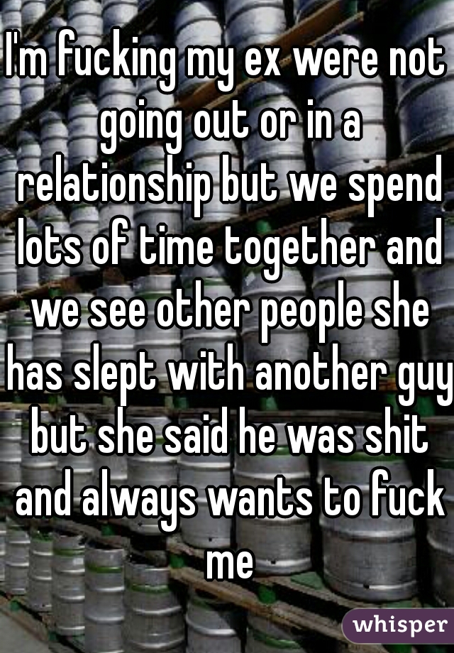 I'm fucking my ex were not going out or in a relationship but we spend lots of time together and we see other people she has slept with another guy but she said he was shit and always wants to fuck me