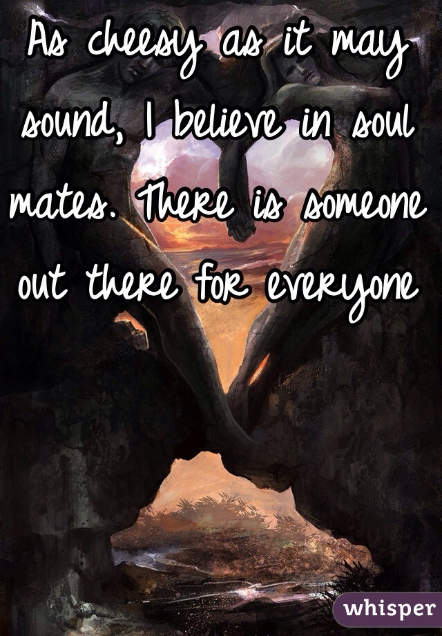 As cheesy as it may sound, I believe in soul mates. There is someone out there for everyone 