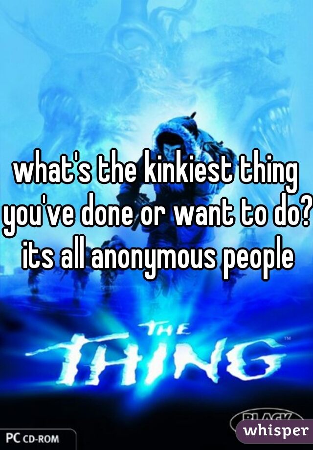 what's the kinkiest thing you've done or want to do? its all anonymous people