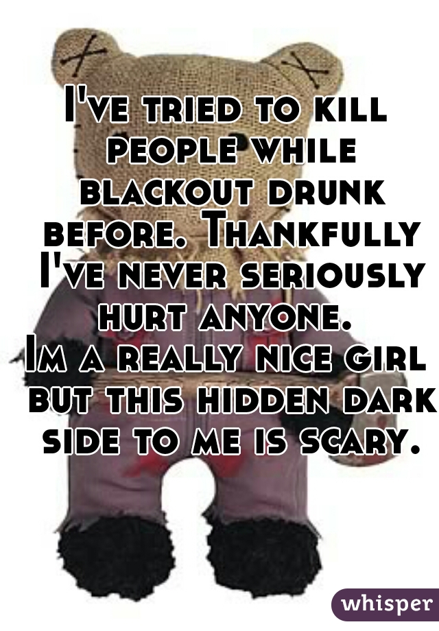 I've tried to kill people while blackout drunk before. Thankfully I've never seriously hurt anyone. 
Im a really nice girl but this hidden dark side to me is scary.
  