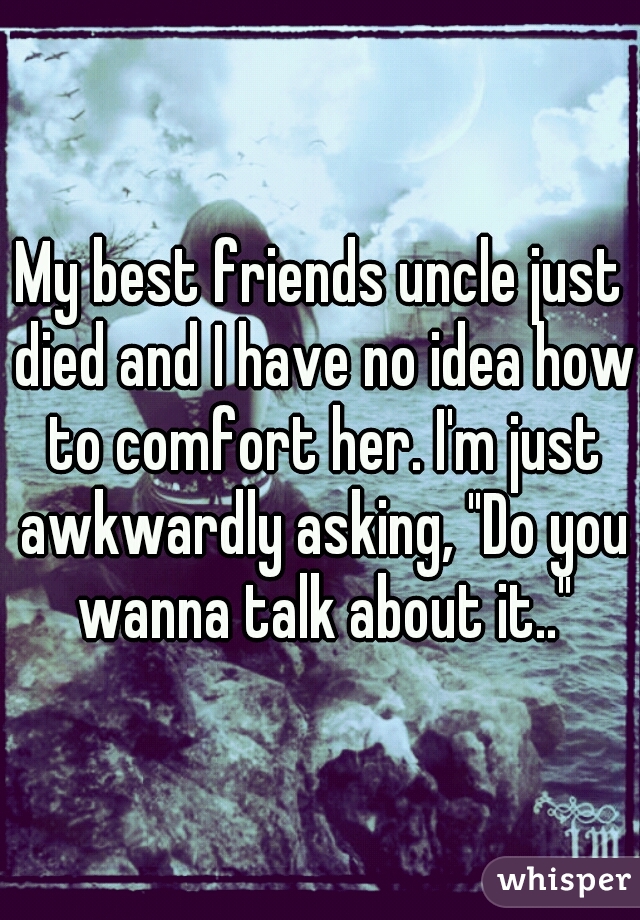 My best friends uncle just died and I have no idea how to comfort her. I'm just awkwardly asking, "Do you wanna talk about it.."