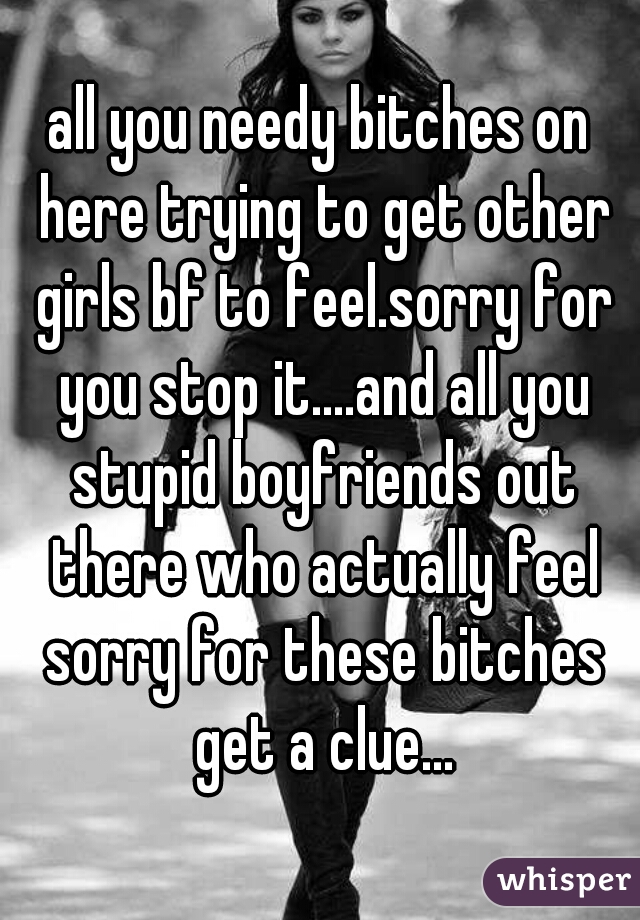 all you needy bitches on here trying to get other girls bf to feel.sorry for you stop it....and all you stupid boyfriends out there who actually feel sorry for these bitches get a clue...