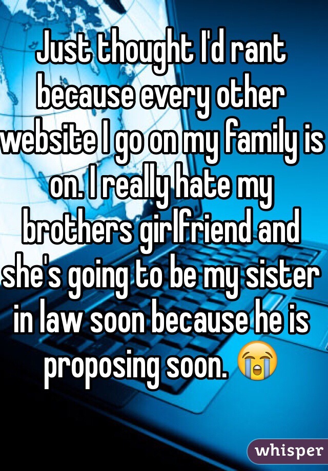 Just thought I'd rant because every other website I go on my family is on. I really hate my brothers girlfriend and she's going to be my sister in law soon because he is proposing soon. 😭