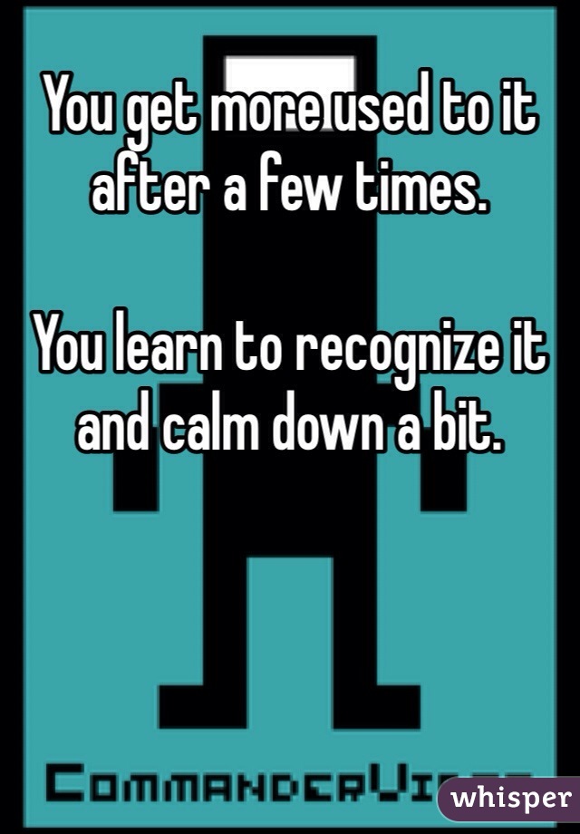 You get more used to it after a few times. 

You learn to recognize it and calm down a bit. 