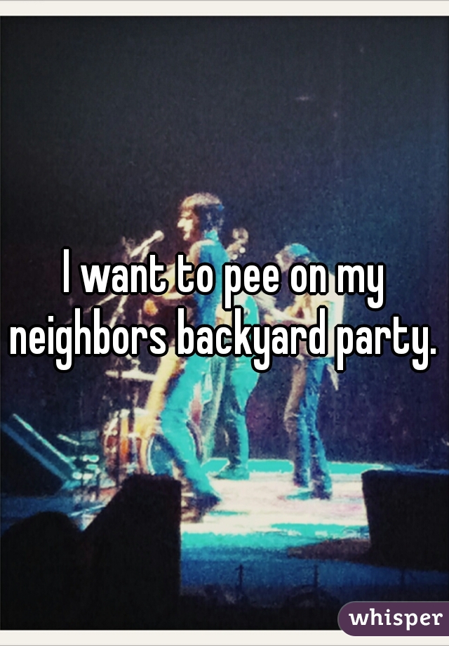 I want to pee on my neighbors backyard party. 