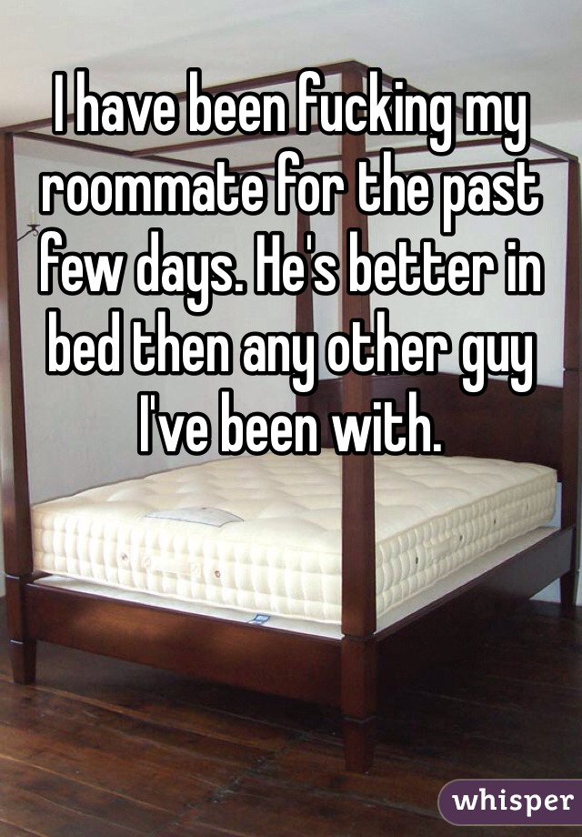 I have been fucking my roommate for the past few days. He's better in bed then any other guy I've been with. 