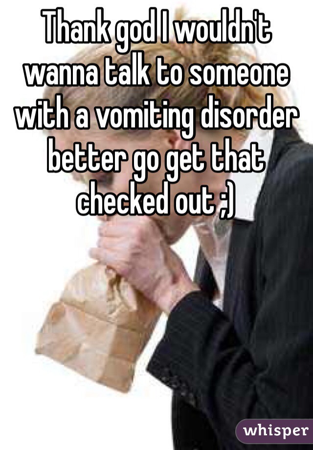 Thank god I wouldn't wanna talk to someone with a vomiting disorder better go get that checked out ;)