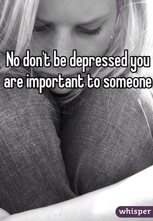 No don't be depressed you are important to someone 