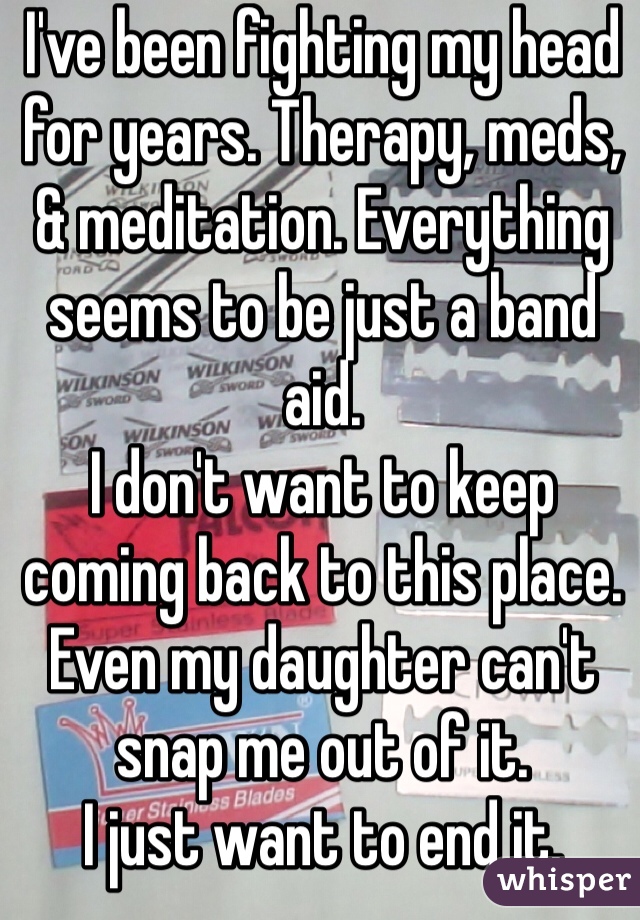 I've been fighting my head for years. Therapy, meds, & meditation. Everything seems to be just a band aid.
I don't want to keep coming back to this place. Even my daughter can't snap me out of it. 
I just want to end it. 