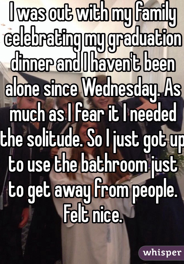 I was out with my family celebrating my graduation dinner and I haven't been alone since Wednesday. As much as I fear it I needed the solitude. So I just got up to use the bathroom just to get away from people. Felt nice. 